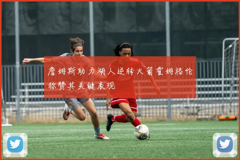 詹姆斯助力湖人逆转火箭霍姆格伦称赞其关键表现