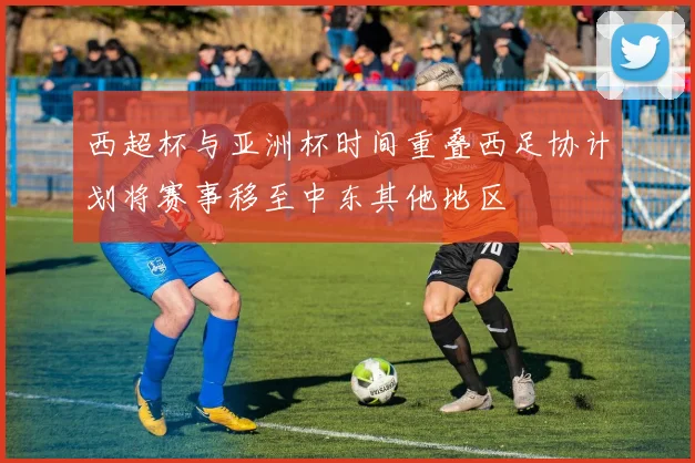西超杯与亚洲杯时间重叠西足协计划将赛事移至中东其他地区