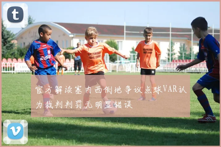 官方解读塞内西倒地争议点球VAR认为裁判判罚无明显错误