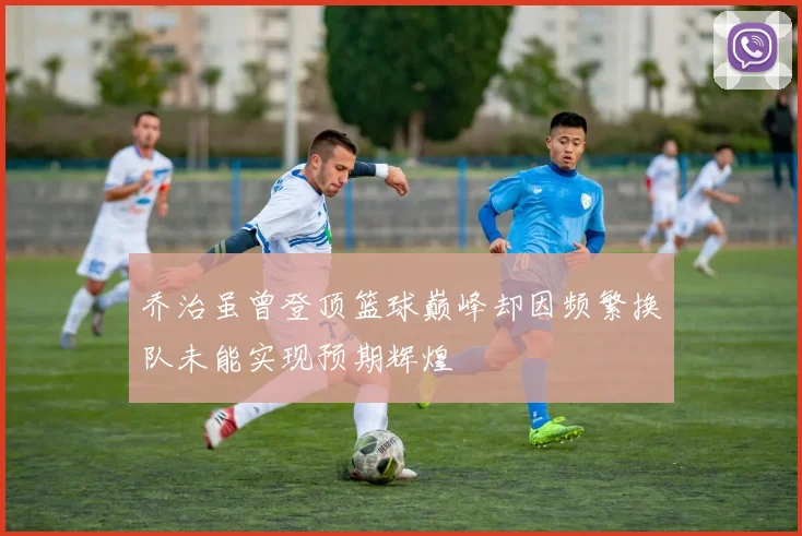 乔治虽曾登顶篮球巅峰却因频繁换队未能实现预期辉煌