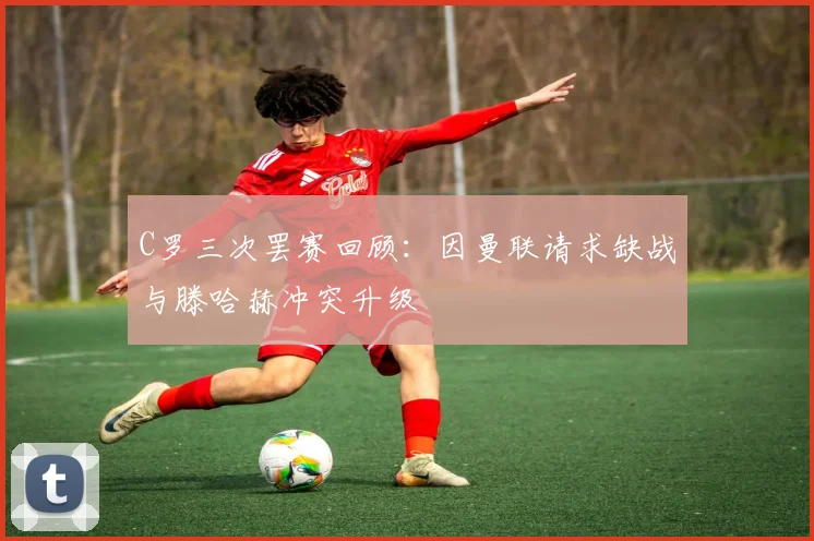 C罗三次罢赛回顾：因曼联请求缺战与滕哈赫冲突升级