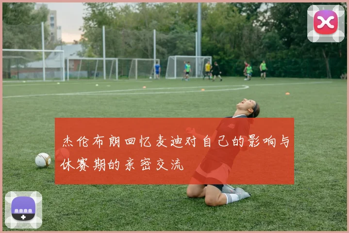 杰伦布朗回忆麦迪对自己的影响与休赛期的亲密交流
