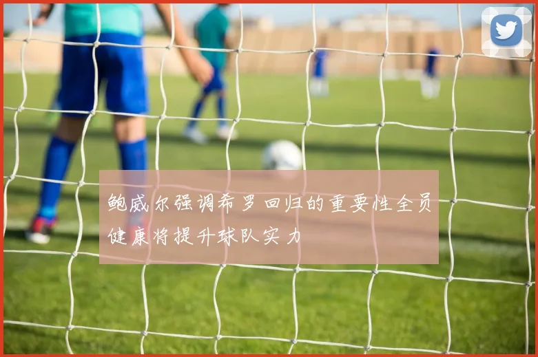 鲍威尔强调希罗回归的重要性全员健康将提升球队实力