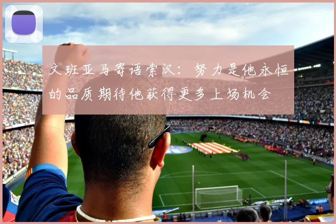 文班亚马寄语索汉：努力是他永恒的品质期待他获得更多上场机会