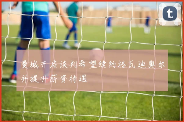 曼城开启谈判希望续约格瓦迪奥尔并提升薪资待遇