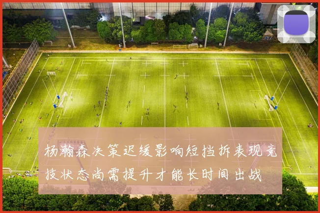 杨瀚森决策迟缓影响短挡拆表现竞技状态尚需提升才能长时间出战