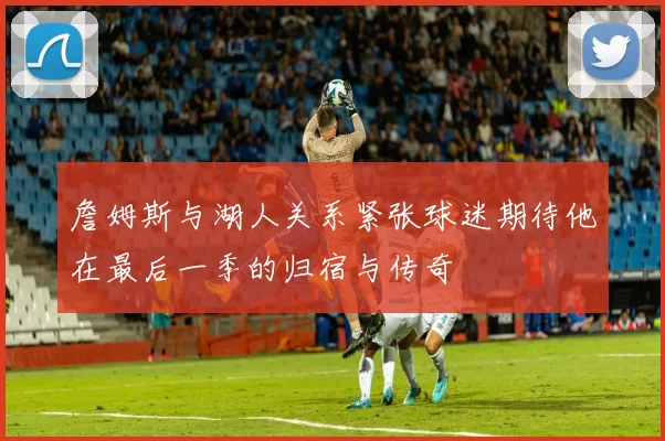 詹姆斯与湖人关系紧张球迷期待他在最后一季的归宿与传奇