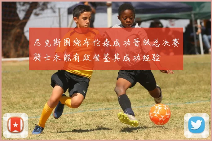尼克斯围绕布伦森成功晋级总决赛骑士未能有效借鉴其成功经验