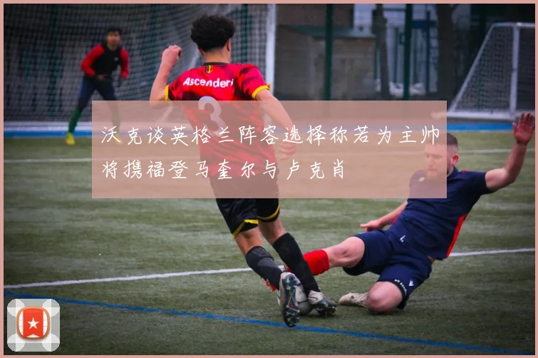 沃克谈英格兰阵容选择称若为主帅将携福登马奎尔与卢克肖