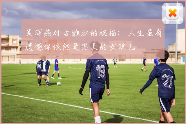吴海燕对古雅沙的祝福：人生虽有遗憾你依然是完美的女孩儿