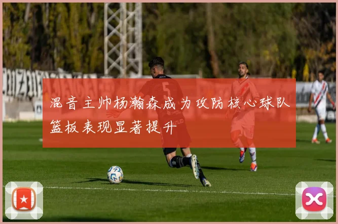 混音主帅杨瀚森成为攻防核心球队篮板表现显著提升