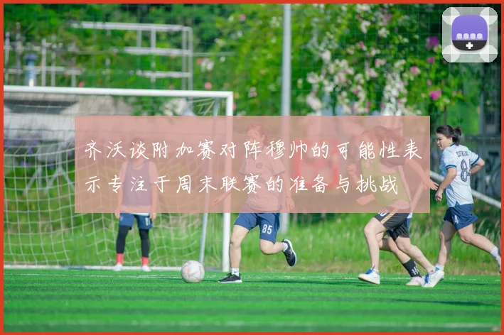 齐沃谈附加赛对阵穆帅的可能性表示专注于周末联赛的准备与挑战