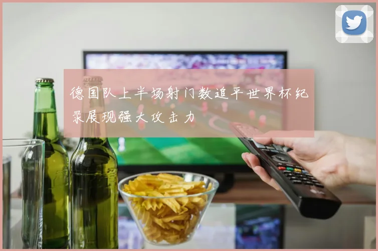 德国队上半场射门数追平世界杯纪录展现强大攻击力